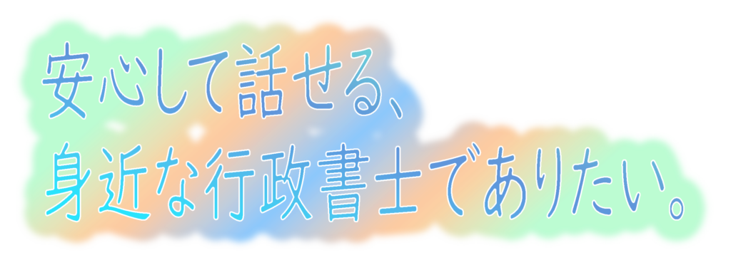 安心して話せる、身近な行政書士でありたい。