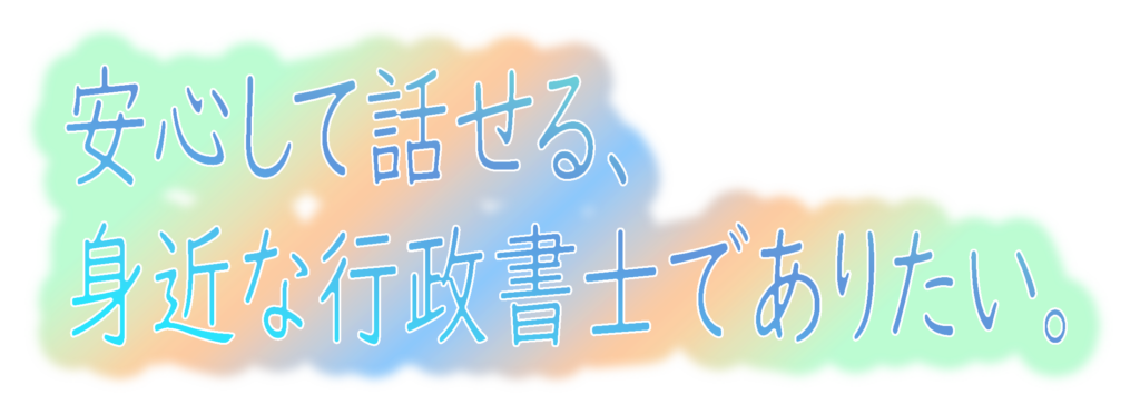 安心して話せる、身近な行政書士でありたい。